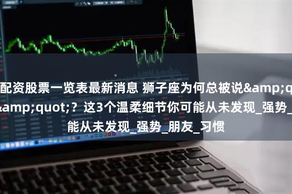 配资股票一览表最新消息 狮子座为何总被说&quot;霸道&quot;？这3个温柔细节你可能从未发现_强势_朋友_习惯