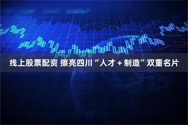 线上股票配资 擦亮四川“人才+制造”双重名片