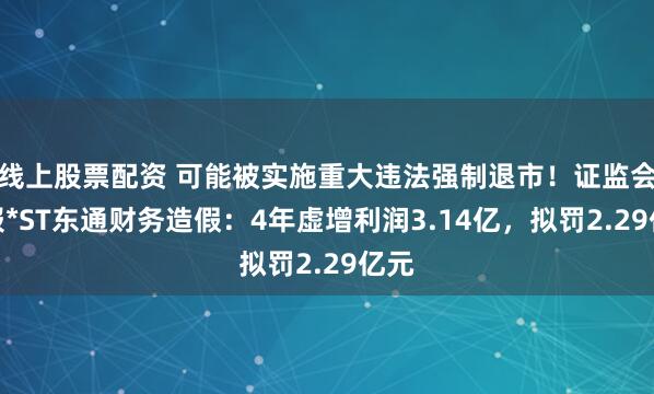 线上股票配资 可能被实施重大违法强制退市！证监会通报*ST东通财务造假：4年虚增利润3.14亿，拟罚2.29亿元