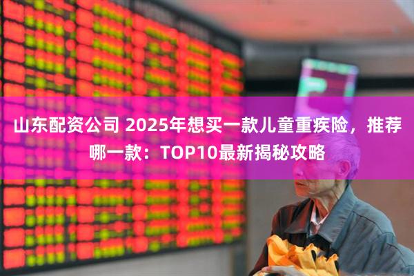 山东配资公司 2025年想买一款儿童重疾险，推荐哪一款：TOP10最新揭秘攻略