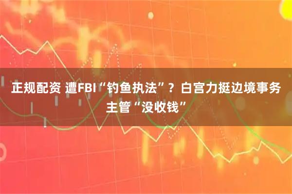 正规配资 遭FBI“钓鱼执法”？白宫力挺边境事务主管“没收钱”