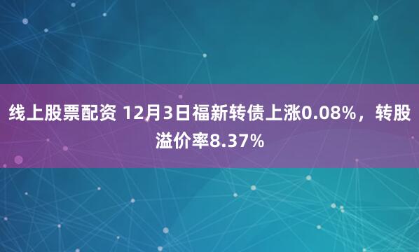 线上股票配资 12月3日福新转债上涨0.08%，转股溢价率8.37%
